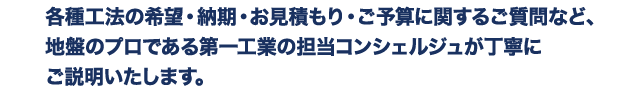 各種工法の希望・納期・お見積もり・ご予算に関するご質問など、地盤のプロである第一工業の担当コンシェルジュが丁寧にご説明いたします。