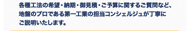 各種工法の希望・納期・お見積もり・ご予算に関するご質問など、地盤のプロである第一工業の担当コンシェルジュが丁寧にご説明いたします。