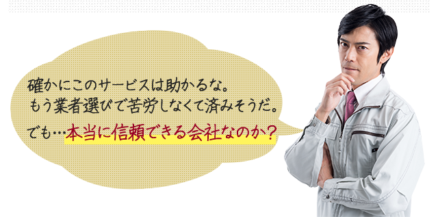 確かにこのサービスは助かるな。もう業者選びで苦労しなくて済みそうだ。でも…本当に信頼できる会社なのか？