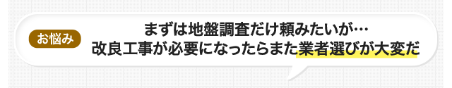 お悩み まずは地盤調査だけ頼みたいが…改良工事が必要になったらまた業者選びが大変だ