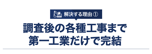 解決する理由 ① 調査後の各種工事まで第一工業だけで完結