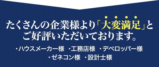 たくさんの企業様より「大変満足」とご好評いただいております。・ハウスメーカー様 ・工務店様 ・デペロッパー様 ・ゼネコン様 ・設計士様